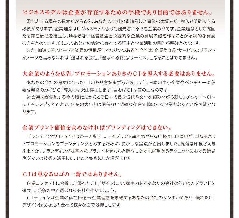 ビジネスモデルは企業が存在するための手段であり目的ではありません。大企業のような広告、プロモーションありきのＣＩを導入する必要はありません。企業ブランド価値を高めなければブランディングはできない。ＣＩは単なるロゴの一新ではありません。